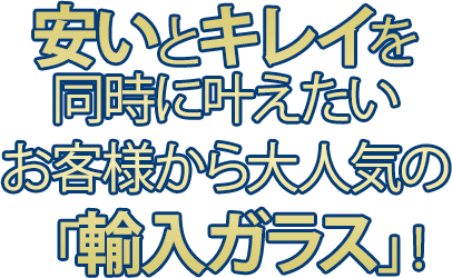 安いとキレイを同時にかなえたい お客様から大人気の「輸入ガラス」